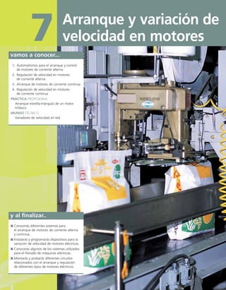 Arranque y variación de
velocidad en motores
7
vamos a conocer...
1. Automatismos para el arranque y control
de motores de corriente alterna
2. Regulación de velocidad en motores
de corriente alterna
3. Arranque de motores de corriente continua
4. Regulación de velocidad en motores
de corriente continua
PRÁCTICA PROFESIONAL
Arranque estrella-triángulo de un motor
trifásico
MUNDO TÉCNICO
Variadores de velocidad en red
y al finalizar..
Conocerás diferentes sistemas para
el arranque de motores de corriente alterna
y continua.
Instalarás y programarás dispositivos para la
variación de velocidad de motores eléctricos.
Conocerás algunos de los sistemas utilizados
para el frenado de máquinas eléctricas.
Montarás y probarás diferentes circuitos
relacionados con el arranque y regulación
de diferentes tipos de motores eléctricos.
 