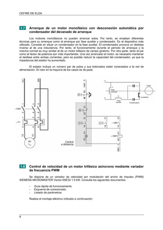 CEFIRE DE ELDA
1.7 Arranque de un motor monofásico con desconexión automática por
condensador del devanado de arranque
Los motores monofásicos no pueden arrancar solos. Por tanto, se emplean diferentes
técnicas para su arranque como el arranque por fase auxiliar y condensador. Es el dispositivo más
utilizado. Consiste en situar un condensador en la fase auxiliar. El condensador provoca un desfase
inverso al de una inductancia. Por tanto, el funcionamiento durante el período de arranque y la
marcha normal es muy similar al de un motor bifásico de campo giratorio. Por otra parte, tanto el par
como el factor de potencia son más importantes. Una vez arrancado el motor, es necesario mantener
el desfase entre ambas corrientes, pero es posible reducir la capacidad del condensador, ya que la
impedancia del estator ha aumentado.
El estator incluye un número par de polos y sus bobinados están conectados a la red de
alimentación. El rotor en la mayoría de los casos es de jaula.
1.8 Control de velocidad de un motor trifásico asíncrono mediante variador
de frecuencia PWM
Se dispone de un variador de velocidad por modulación del ancho de impulso (PWM)
SIEMENS MICROMASTER Vector 6SE32 1.5 kW. Consulta los siguientes documentos:
- Guía rápida de funcionamiento.
- Esquema de conexionado.
- Listado de parámetros.
Realiza el montaje eléctrico indicado a continuación:
8
 