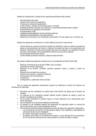 MONTAJES PRACTICOS DE AUTOM. ELÉCTRICOS
Realiza la configuración y ajuste de los siguientes parámetros del variador:
- Características del motor.
- Tiempo de la rampa de aceleración.
- Tiempo de la rampa de deceleración.
- Límite inferior y superior de las frecuencias a controlar.
- Entradas externas, botonera: giro derecha o a izquierda/velocidad lenta o rápida.
- Potenciómetro de regulación de velocidad.
- Funcionamiento JOG.
- Habilitación/deshabilitación de las entradas externas.
- Habilitación/deshabilitación del potenciómetro.
- Magnitud de visionado en el visualizador del variador: Frec de salida, rpm, corriente, etc.
Realiza los siguientes controles de un motor trifásico de rotor en cortocircuito:
- Control desde la consola frontal del variador de velocidad. Antes se deberá consultar la
placa de características del motor e introducir los datos de éste en los parámetros del
variador. Recuerda conectar los devanados del motor en triángulo o en estrella en función
del motor, del variador y de la alimentación eléctrica de las que se dispone.
- Control desde la botonera externa.
- Control desde la botonera externa y desde el potenciómetro.
Se pueden realizar las siguientes mediciones con el analizador de líneas Fluke 43B:
- Medición instantánea de la tensión PWM y de la corriente.
- Visionado en modo osciloscopio.
- Medición de la tensión, corriente, potencia aparente, activa y reactiva y factor de
potencia.
- Muestro de la corriente de arranque.
- Armónicos de tensión, corriente y potencia.
- Fluctuaciones de la red eléctrica.
- Transitorios.
- Configuración y calibración de las sondas.
Ten en cuenta las siguientes anotaciones cuando nos referimos a control de motores con
variadores de velocidad:
Recuerda que los variadores no puede sacar más tensión de salida que la tensión de
entrada.
La mayoría de los variadores pueden obtener tensión trifásica de salida a partir de
tensión monofásica de entrada.
No se puede manipular el variador hasta un minuto después de su desconexión para
evitar descargas.
Si es necesario se ha de poner resistencia de frenado.
El variador ha de instalarse dejando las distancias de seguridad según su manual de
instrucciones para una correcta disipación térmica.
Para evitar las emisiones electromagnéticas se han de seguir las siguientes indicaciones:
- Los conductores de control y los de potencia deben ir por separado y apantallados al
conductor de tierra de la instalación.
- El variador debe estar conectado a tierra.
- Se deben poner filtros en la entrada del variador y en las bobinas de los contactores.
En el manual de instrucciones de cada variador se indican los filtros a utilizar.
11
 