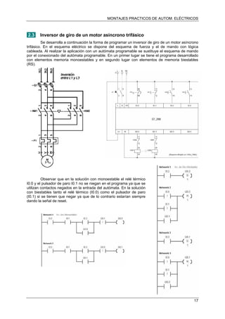 MONTAJES PRACTICOS DE AUTOM. ELÉCTRICOS
2.3 Inversor de giro de un motor asíncrono trifásico
Se desarrolla a continuación la forma de programar un inversor de giro de un motor asíncrono
trifásico. En el esquema eléctrico se dispone del esquema de fuerza y el de mando con lógica
cableada. Al realizar la aplicación con un autómata programable se sustituye el esquema de mando
por el conexionado del autómata programable. En un primer lugar se tiene el programa desarrollado
con elementos memoria monoestables y en segundo lugar con elementos de memoria biestables
(RS).
Observar que en la solución con monoestable el relé térmico
I0.0 y el pulsador de paro I0.1 no se niegan en el programa ya que se
utilizan contactos negados en la entrada del autómata. En la solución
con biestables tanto el relé térmico (I0.0) como el pulsador de paro
(I0.1) si se tienen que negar ya que de lo contrario estarían siempre
dando la señal de reset.
17
 