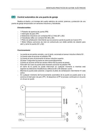 MONTAJES PRACTICOS DE AUTOM. ELÉCTRICOS
3.4 Control automático de una puerta de garaje
Realiza el diseño y el montaje del cuadro eléctrico de control, potencia y protección de una
puerta de garaje temporizada con sensores inductivos y fotocélulas.
Entradas/salidas:
- 1 Pulsador de apertura de puerta (PM)
- 1 Interruptor de paro (PP)
- 2 Detectores inductivos con contactos NO a 2 hilos (B1 y B2)
- 2 Fotocélulas reflex con contacto NO (B3 y B4)
- 1 Piloto de señalización intermitente que se acciona cuando la puerta se mueve (H1)
- 1 Motor trifásico asíncrono de rotor en cortocircuito con doble sentido de rotación para
abrir y cerrar la puerta (Q1 y Q2)
Funcionamiento:
- La puerta se encuentra cerrada y, por lo tanto, accionado el sensor inductivo inferior B1.
- La puerta sube al accionar el pulsador PM.
- La puerta se para al accionarse el sensor inductivo superior.
- Al pasar 5 segundos la puerta se cierra automáticamente.
- Cuando se accione el final de carrera inferior B2 la puerta se parará.
- Para abrir de nuevo la puerta será necesario accionar el pulsador PM.
- El cierre de la puerta se puede interrumpir en cualquier momento si mientras está
bajando los detectores fotoeléctricos reflexivos B3 o B4 detectan coche.
- Mientras la puerta está subiendo o bajando el piloto de señalización intermitente H1 está
activo.
- En cualquier momento del funcionamiento automático de la puerta se puede parar si se
acciona el interruptor de paro (PP). Al desactivar el PP el proceso continuará en el punto
en el que se quedó.
M B2
B1
PP
PM
B3
B4 H1
25
 