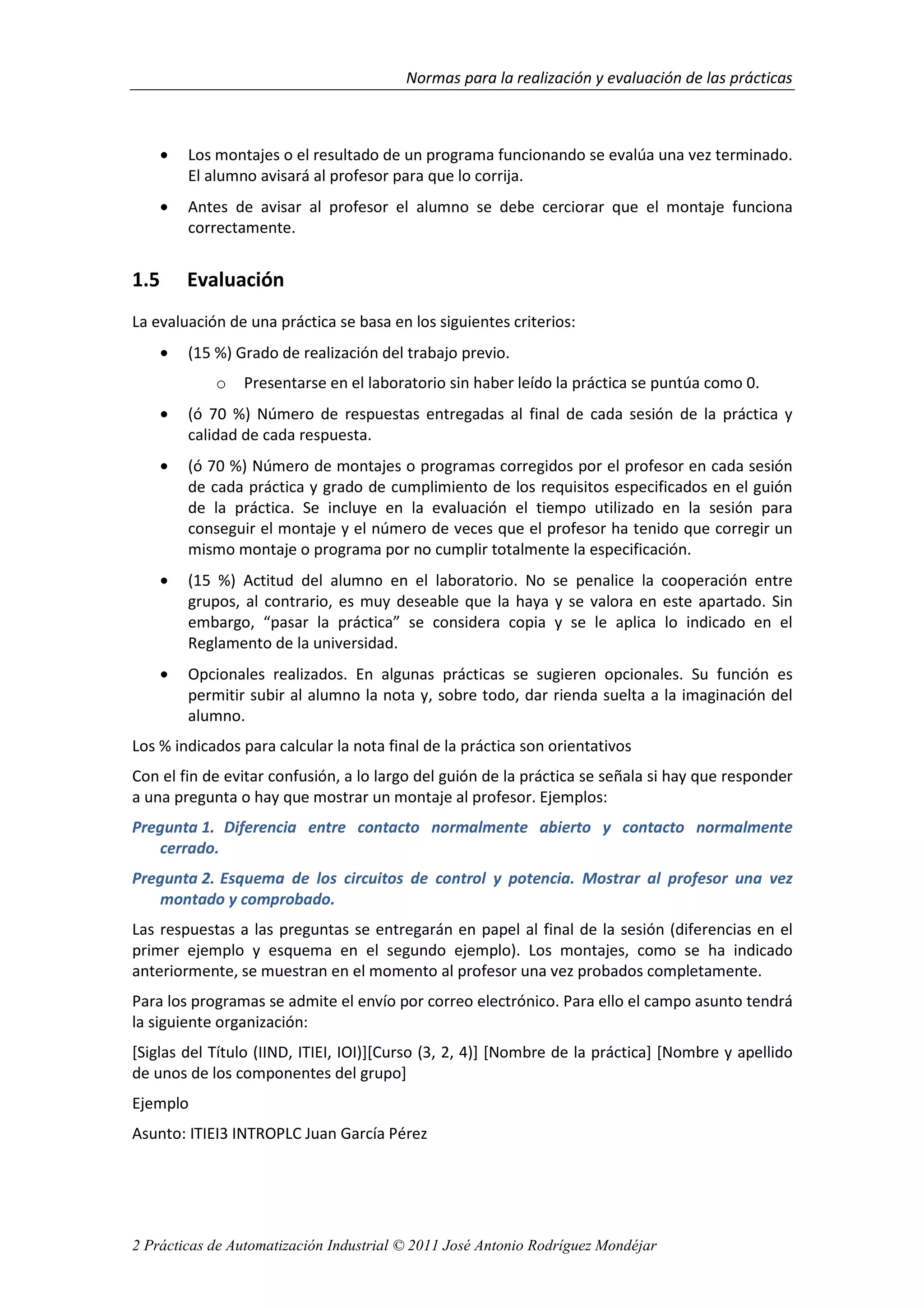 Normas para la realización y evaluación de las prácticas
2 Prácticas de Automatización Industrial © 2011 José Antonio Rodríguez Mondéjar
• Los montajes o el resultado de un programa funcionando se evalúa una vez terminado.
El alumno avisará al profesor para que lo corrija.
• Antes de avisar al profesor el alumno se debe cerciorar que el montaje funciona
correctamente.
1.5 Evaluación
La evaluación de una práctica se basa en los siguientes criterios:
• (15 %) Grado de realización del trabajo previo.
o Presentarse en el laboratorio sin haber leído la práctica se puntúa como 0.
• (ó 70 %) Número de respuestas entregadas al final de cada sesión de la práctica y
calidad de cada respuesta.
• (ó 70 %) Número de montajes o programas corregidos por el profesor en cada sesión
de cada práctica y grado de cumplimiento de los requisitos especificados en el guión
de la práctica. Se incluye en la evaluación el tiempo utilizado en la sesión para
conseguir el montaje y el número de veces que el profesor ha tenido que corregir un
mismo montaje o programa por no cumplir totalmente la especificación.
• (15 %) Actitud del alumno en el laboratorio. No se penalice la cooperación entre
grupos, al contrario, es muy deseable que la haya y se valora en este apartado. Sin
embargo, “pasar la práctica” se considera copia y se le aplica lo indicado en el
Reglamento de la universidad.
• Opcionales realizados. En algunas prácticas se sugieren opcionales. Su función es
permitir subir al alumno la nota y, sobre todo, dar rienda suelta a la imaginación del
alumno.
Los % indicados para calcular la nota final de la práctica son orientativos
Con el fin de evitar confusión, a lo largo del guión de la práctica se señala si hay que responder
a una pregunta o hay que mostrar un montaje al profesor. Ejemplos:
Pregunta 1. Diferencia entre contacto normalmente abierto y contacto normalmente
cerrado.
Pregunta 2. Esquema de los circuitos de control y potencia. Mostrar al profesor una vez
montado y comprobado.
Las respuestas a las preguntas se entregarán en papel al final de la sesión (diferencias en el
primer ejemplo y esquema en el segundo ejemplo). Los montajes, como se ha indicado
anteriormente, se muestran en el momento al profesor una vez probados completamente.
Para los programas se admite el envío por correo electrónico. Para ello el campo asunto tendrá
la siguiente organización:
[Siglas del Título (IIND, ITIEI, IOI)][Curso (3, 2, 4)] [Nombre de la práctica] [Nombre y apellido
de unos de los componentes del grupo]
Ejemplo
Asunto: ITIEI3 INTROPLC Juan García Pérez
 