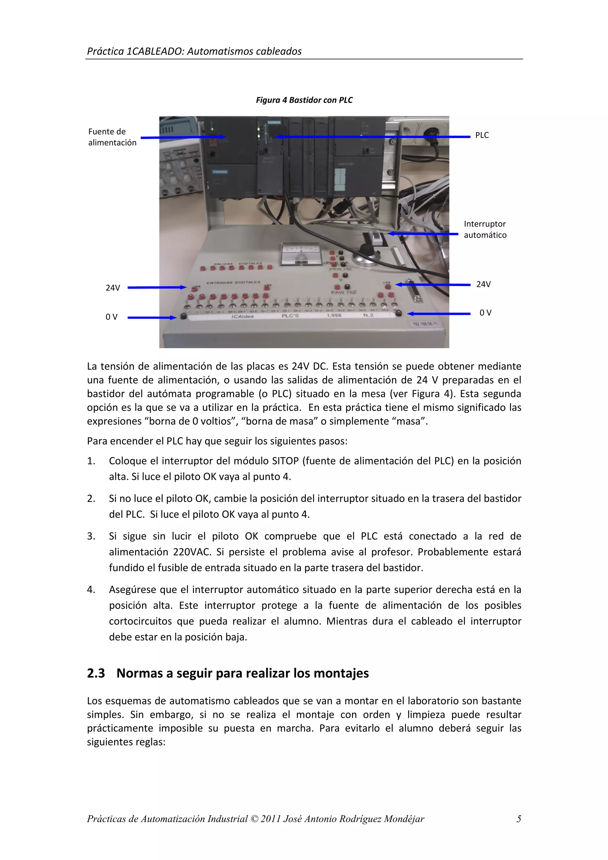 Práctica 1CABLEADO: Automatismos cableados
Prácticas de Automatización Industrial © 2011 José Antonio Rodríguez Mondéjar 5
Figura 4 Bastidor con PLC
La tensión de alimentación de las placas es 24V DC. Esta tensión se puede obtener mediante
una fuente de alimentación, o usando las salidas de alimentación de 24 V preparadas en el
bastidor del autómata programable (o PLC) situado en la mesa (ver Figura 4). Esta segunda
opción es la que se va a utilizar en la práctica. En esta práctica tiene el mismo significado las
expresiones “borna de 0 voltios”, “borna de masa” o simplemente “masa”.
Para encender el PLC hay que seguir los siguientes pasos:
1. Coloque el interruptor del módulo SITOP (fuente de alimentación del PLC) en la posición
alta. Si luce el piloto OK vaya al punto 4.
2. Si no luce el piloto OK, cambie la posición del interruptor situado en la trasera del bastidor
del PLC. Si luce el piloto OK vaya al punto 4.
3. Si sigue sin lucir el piloto OK compruebe que el PLC está conectado a la red de
alimentación 220VAC. Si persiste el problema avise al profesor. Probablemente estará
fundido el fusible de entrada situado en la parte trasera del bastidor.
4. Asegúrese que el interruptor automático situado en la parte superior derecha está en la
posición alta. Este interruptor protege a la fuente de alimentación de los posibles
cortocircuitos que pueda realizar el alumno. Mientras dura el cableado el interruptor
debe estar en la posición baja.
2.3 Normas a seguir para realizar los montajes
Los esquemas de automatismo cableados que se van a montar en el laboratorio son bastante
simples. Sin embargo, si no se realiza el montaje con orden y limpieza puede resultar
prácticamente imposible su puesta en marcha. Para evitarlo el alumno deberá seguir las
siguientes reglas:
24V
0 V
Fuente de
alimentación
PLC
24V
0 V
Interruptor
automático
 