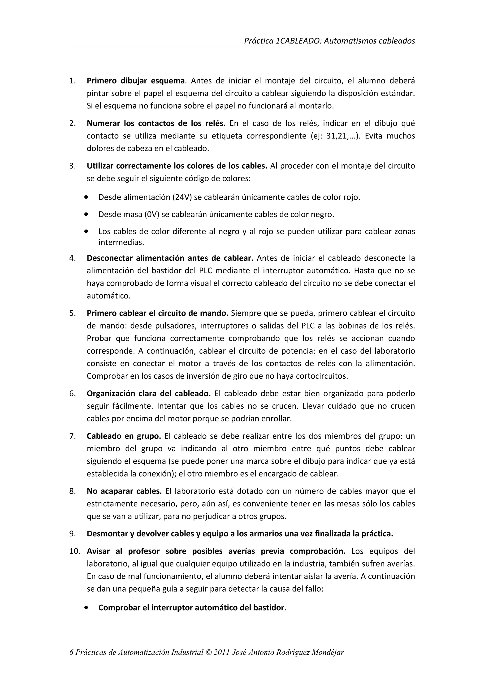 Práctica 1CABLEADO: Automatismos cableados
6 Prácticas de Automatización Industrial © 2011 José Antonio Rodríguez Mondéjar
1. Primero dibujar esquema. Antes de iniciar el montaje del circuito, el alumno deberá
pintar sobre el papel el esquema del circuito a cablear siguiendo la disposición estándar.
Si el esquema no funciona sobre el papel no funcionará al montarlo.
2. Numerar los contactos de los relés. En el caso de los relés, indicar en el dibujo qué
contacto se utiliza mediante su etiqueta correspondiente (ej: 31,21,...). Evita muchos
dolores de cabeza en el cableado.
3. Utilizar correctamente los colores de los cables. Al proceder con el montaje del circuito
se debe seguir el siguiente código de colores:
• Desde alimentación (24V) se cablearán únicamente cables de color rojo.
• Desde masa (0V) se cablearán únicamente cables de color negro.
• Los cables de color diferente al negro y al rojo se pueden utilizar para cablear zonas
intermedias.
4. Desconectar alimentación antes de cablear. Antes de iniciar el cableado desconecte la
alimentación del bastidor del PLC mediante el interruptor automático. Hasta que no se
haya comprobado de forma visual el correcto cableado del circuito no se debe conectar el
automático.
5. Primero cablear el circuito de mando. Siempre que se pueda, primero cablear el circuito
de mando: desde pulsadores, interruptores o salidas del PLC a las bobinas de los relés.
Probar que funciona correctamente comprobando que los relés se accionan cuando
corresponde. A continuación, cablear el circuito de potencia: en el caso del laboratorio
consiste en conectar el motor a través de los contactos de relés con la alimentación.
Comprobar en los casos de inversión de giro que no haya cortocircuitos.
6. Organización clara del cableado. El cableado debe estar bien organizado para poderlo
seguir fácilmente. Intentar que los cables no se crucen. Llevar cuidado que no crucen
cables por encima del motor porque se podrían enrollar.
7. Cableado en grupo. El cableado se debe realizar entre los dos miembros del grupo: un
miembro del grupo va indicando al otro miembro entre qué puntos debe cablear
siguiendo el esquema (se puede poner una marca sobre el dibujo para indicar que ya está
establecida la conexión); el otro miembro es el encargado de cablear.
8. No acaparar cables. El laboratorio está dotado con un número de cables mayor que el
estrictamente necesario, pero, aún así, es conveniente tener en las mesas sólo los cables
que se van a utilizar, para no perjudicar a otros grupos.
9. Desmontar y devolver cables y equipo a los armarios una vez finalizada la práctica.
10. Avisar al profesor sobre posibles averías previa comprobación. Los equipos del
laboratorio, al igual que cualquier equipo utilizado en la industria, también sufren averías.
En caso de mal funcionamiento, el alumno deberá intentar aislar la avería. A continuación
se dan una pequeña guía a seguir para detectar la causa del fallo:
• Comprobar el interruptor automático del bastidor.
 