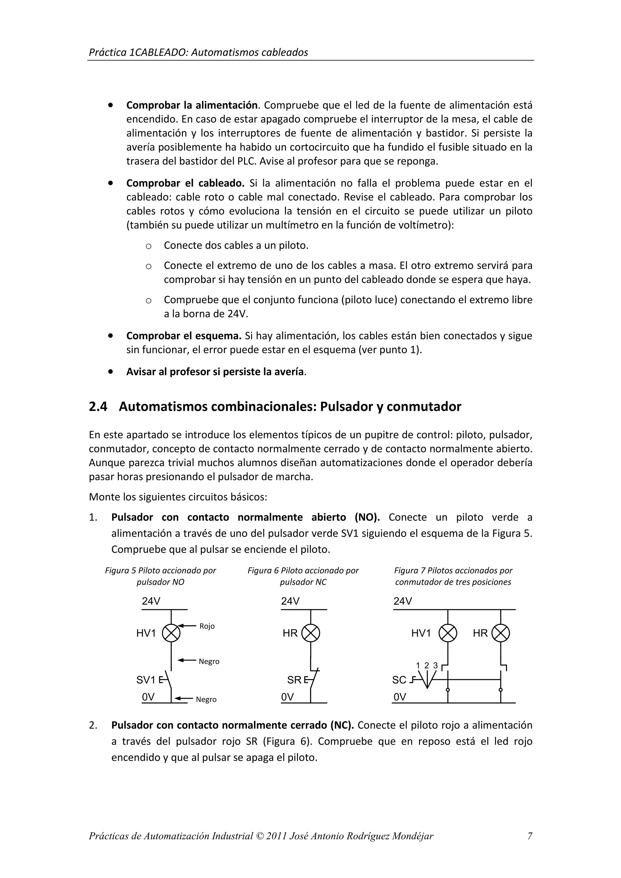 Práctica 1CABLEADO: Automatismos cableados
Prácticas de Automatización Industrial © 2011 José Antonio Rodríguez Mondéjar 7
• Comprobar la alimentación. Compruebe que el led de la fuente de alimentación está
encendido. En caso de estar apagado compruebe el interruptor de la mesa, el cable de
alimentación y los interruptores de fuente de alimentación y bastidor. Si persiste la
avería posiblemente ha habido un cortocircuito que ha fundido el fusible situado en la
trasera del bastidor del PLC. Avise al profesor para que se reponga.
• Comprobar el cableado. Si la alimentación no falla el problema puede estar en el
cableado: cable roto o cable mal conectado. Revise el cableado. Para comprobar los
cables rotos y cómo evoluciona la tensión en el circuito se puede utilizar un piloto
(también su puede utilizar un multímetro en la función de voltímetro):
o Conecte dos cables a un piloto.
o Conecte el extremo de uno de los cables a masa. El otro extremo servirá para
comprobar si hay tensión en un punto del cableado donde se espera que haya.
o Compruebe que el conjunto funciona (piloto luce) conectando el extremo libre
a la borna de 24V.
• Comprobar el esquema. Si hay alimentación, los cables están bien conectados y sigue
sin funcionar, el error puede estar en el esquema (ver punto 1).
• Avisar al profesor si persiste la avería.
2.4 Automatismos combinacionales: Pulsador y conmutador
En este apartado se introduce los elementos típicos de un pupitre de control: piloto, pulsador,
conmutador, concepto de contacto normalmente cerrado y de contacto normalmente abierto.
Aunque parezca trivial muchos alumnos diseñan automatizaciones donde el operador debería
pasar horas presionando el pulsador de marcha.
Monte los siguientes circuitos básicos:
1. Pulsador con contacto normalmente abierto (NO). Conecte un piloto verde a
alimentación a través de uno del pulsador verde SV1 siguiendo el esquema de la Figura 5.
Compruebe que al pulsar se enciende el piloto.
Figura 5 Piloto accionado por
pulsador NO
Figura 6 Piloto accionado por
pulsador NC
Figura 7 Pilotos accionados por
conmutador de tres posiciones
2. Pulsador con contacto normalmente cerrado (NC). Conecte el piloto rojo a alimentación
a través del pulsador rojo SR (Figura 6). Compruebe que en reposo está el led rojo
encendido y que al pulsar se apaga el piloto.
24V
HV1
SV1
0V
24V
HR
SR
0V
1 2 3
SC
HV1 HR
24V
0V
Rojo
Negro
Negro
 