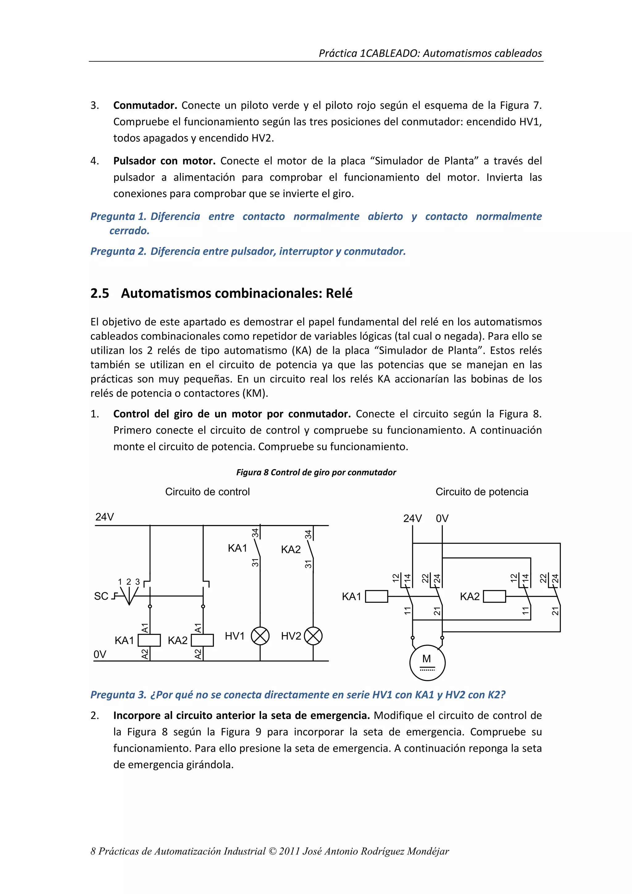 Práctica 1CABLEADO: Automatismos cableados
8 Prácticas de Automatización Industrial © 2011 José Antonio Rodríguez Mondéjar
3. Conmutador. Conecte un piloto verde y el piloto rojo según el esquema de la Figura 7.
Compruebe el funcionamiento según las tres posiciones del conmutador: encendido HV1,
todos apagados y encendido HV2.
4. Pulsador con motor. Conecte el motor de la placa “Simulador de Planta” a través del
pulsador a alimentación para comprobar el funcionamiento del motor. Invierta las
conexiones para comprobar que se invierte el giro.
Pregunta 1. Diferencia entre contacto normalmente abierto y contacto normalmente
cerrado.
Pregunta 2. Diferencia entre pulsador, interruptor y conmutador.
2.5 Automatismos combinacionales: Relé
El objetivo de este apartado es demostrar el papel fundamental del relé en los automatismos
cableados combinacionales como repetidor de variables lógicas (tal cual o negada). Para ello se
utilizan los 2 relés de tipo automatismo (KA) de la placa “Simulador de Planta”. Estos relés
también se utilizan en el circuito de potencia ya que las potencias que se manejan en las
prácticas son muy pequeñas. En un circuito real los relés KA accionarían las bobinas de los
relés de potencia o contactores (KM).
1. Control del giro de un motor por conmutador. Conecte el circuito según la Figura 8.
Primero conecte el circuito de control y compruebe su funcionamiento. A continuación
monte el circuito de potencia. Compruebe su funcionamiento.
Figura 8 Control de giro por conmutador
Pregunta 3. ¿Por qué no se conecta directamente en serie HV1 con KA1 y HV2 con K2?
2. Incorpore al circuito anterior la seta de emergencia. Modifique el circuito de control de
la Figura 8 según la Figura 9 para incorporar la seta de emergencia. Compruebe su
funcionamiento. Para ello presione la seta de emergencia. A continuación reponga la seta
de emergencia girándola.
14
12
11
24
22
21
KA1
M
14
12
11
24
22
21
KA2
24V
Circuito de potencia
1 2 3
SC
24V
KA1
A2A1
KA2
A2A1
Circuito de control
HV1 HV2
KA1
3134
KA2
3134
0V
0V
 