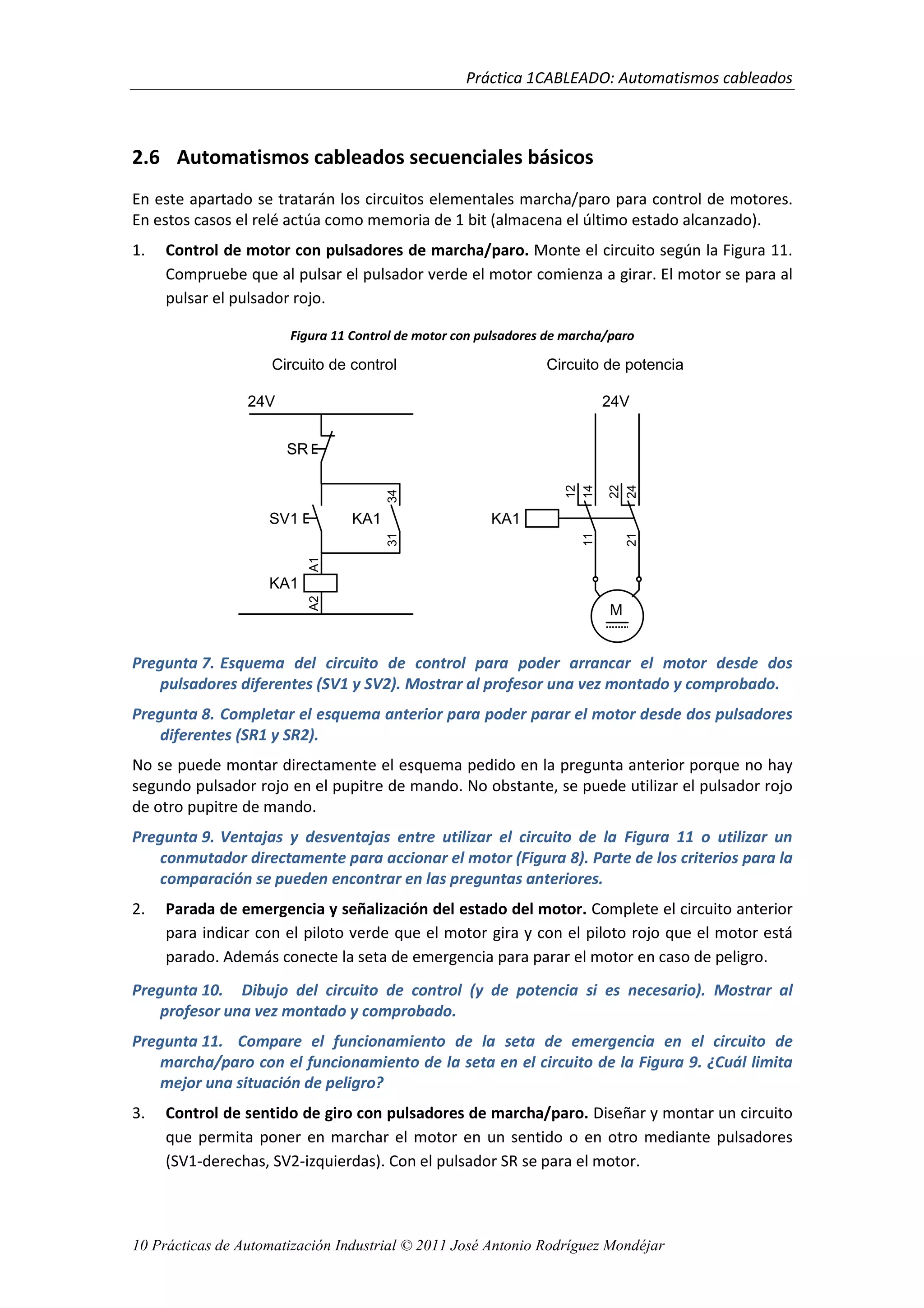 Práctica 1CABLEADO: Automatismos cableados
10 Prácticas de Automatización Industrial © 2011 José Antonio Rodríguez Mondéjar
2.6 Automatismos cableados secuenciales básicos
En este apartado se tratarán los circuitos elementales marcha/paro para control de motores.
En estos casos el relé actúa como memoria de 1 bit (almacena el último estado alcanzado).
1. Control de motor con pulsadores de marcha/paro. Monte el circuito según la Figura 11.
Compruebe que al pulsar el pulsador verde el motor comienza a girar. El motor se para al
pulsar el pulsador rojo.
Figura 11 Control de motor con pulsadores de marcha/paro
Pregunta 7. Esquema del circuito de control para poder arrancar el motor desde dos
pulsadores diferentes (SV1 y SV2). Mostrar al profesor una vez montado y comprobado.
Pregunta 8. Completar el esquema anterior para poder parar el motor desde dos pulsadores
diferentes (SR1 y SR2).
No se puede montar directamente el esquema pedido en la pregunta anterior porque no hay
segundo pulsador rojo en el pupitre de mando. No obstante, se puede utilizar el pulsador rojo
de otro pupitre de mando.
Pregunta 9. Ventajas y desventajas entre utilizar el circuito de la Figura 11 o utilizar un
conmutador directamente para accionar el motor (Figura 8). Parte de los criterios para la
comparación se pueden encontrar en las preguntas anteriores.
2. Parada de emergencia y señalización del estado del motor. Complete el circuito anterior
para indicar con el piloto verde que el motor gira y con el piloto rojo que el motor está
parado. Además conecte la seta de emergencia para parar el motor en caso de peligro.
Pregunta 10. Dibujo del circuito de control (y de potencia si es necesario). Mostrar al
profesor una vez montado y comprobado.
Pregunta 11. Compare el funcionamiento de la seta de emergencia en el circuito de
marcha/paro con el funcionamiento de la seta en el circuito de la Figura 9. ¿Cuál limita
mejor una situación de peligro?
3. Control de sentido de giro con pulsadores de marcha/paro. Diseñar y montar un circuito
que permita poner en marchar el motor en un sentido o en otro mediante pulsadores
(SV1-derechas, SV2-izquierdas). Con el pulsador SR se para el motor.
24V
KA1
A2A1
SV1
SR
KA1
3134
14
12
11
24
22
21
KA1
M
24V
Circuito de potenciaCircuito de control
 