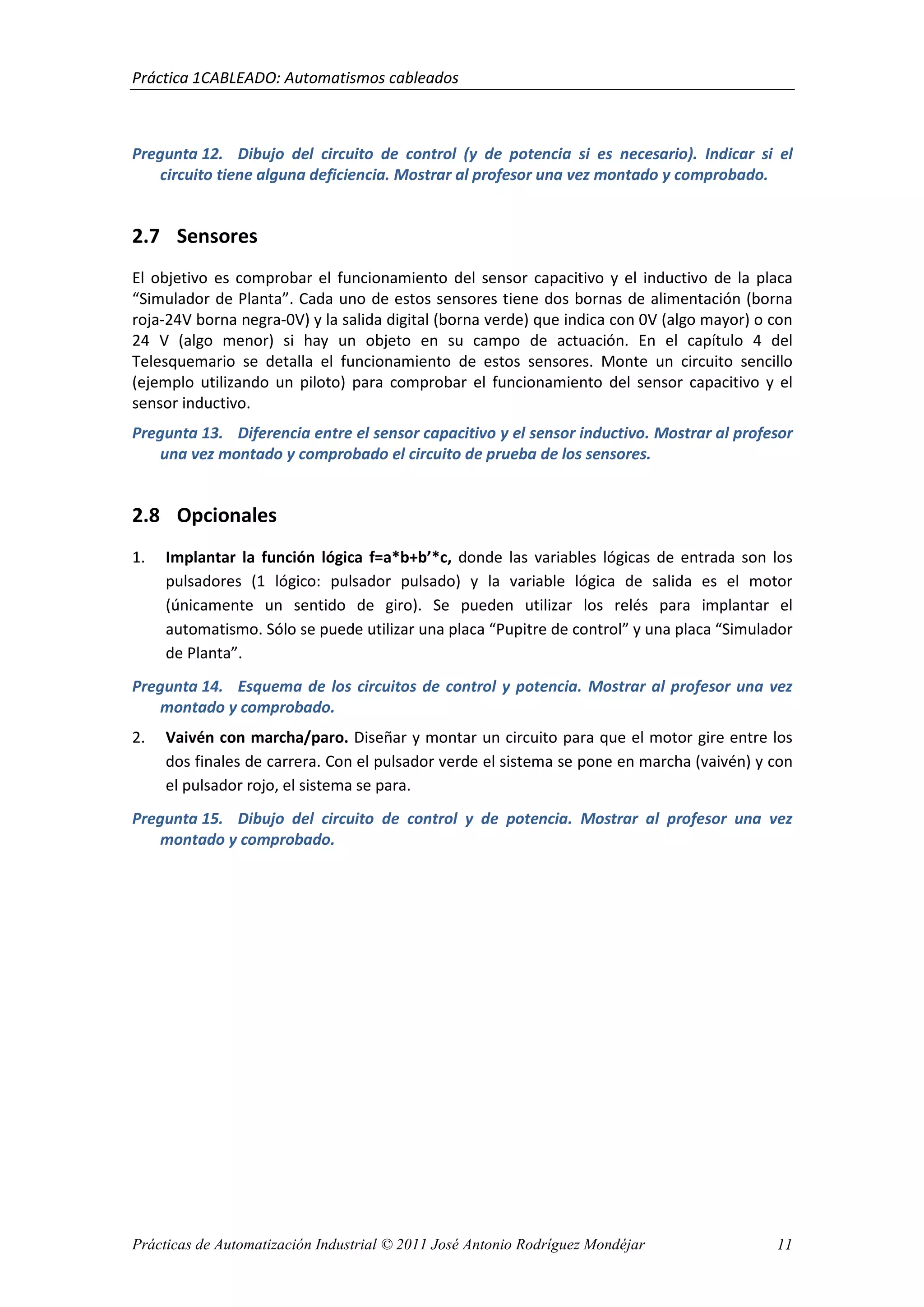 Práctica 1CABLEADO: Automatismos cableados
Prácticas de Automatización Industrial © 2011 José Antonio Rodríguez Mondéjar 11
Pregunta 12. Dibujo del circuito de control (y de potencia si es necesario). Indicar si el
circuito tiene alguna deficiencia. Mostrar al profesor una vez montado y comprobado.
2.7 Sensores
El objetivo es comprobar el funcionamiento del sensor capacitivo y el inductivo de la placa
“Simulador de Planta”. Cada uno de estos sensores tiene dos bornas de alimentación (borna
roja-24V borna negra-0V) y la salida digital (borna verde) que indica con 0V (algo mayor) o con
24 V (algo menor) si hay un objeto en su campo de actuación. En el capítulo 4 del
Telesquemario se detalla el funcionamiento de estos sensores. Monte un circuito sencillo
(ejemplo utilizando un piloto) para comprobar el funcionamiento del sensor capacitivo y el
sensor inductivo.
Pregunta 13. Diferencia entre el sensor capacitivo y el sensor inductivo. Mostrar al profesor
una vez montado y comprobado el circuito de prueba de los sensores.
2.8 Opcionales
1. Implantar la función lógica f=a*b+b’*c, donde las variables lógicas de entrada son los
pulsadores (1 lógico: pulsador pulsado) y la variable lógica de salida es el motor
(únicamente un sentido de giro). Se pueden utilizar los relés para implantar el
automatismo. Sólo se puede utilizar una placa “Pupitre de control” y una placa “Simulador
de Planta”.
Pregunta 14. Esquema de los circuitos de control y potencia. Mostrar al profesor una vez
montado y comprobado.
2. Vaivén con marcha/paro. Diseñar y montar un circuito para que el motor gire entre los
dos finales de carrera. Con el pulsador verde el sistema se pone en marcha (vaivén) y con
el pulsador rojo, el sistema se para.
Pregunta 15. Dibujo del circuito de control y de potencia. Mostrar al profesor una vez
montado y comprobado.
 