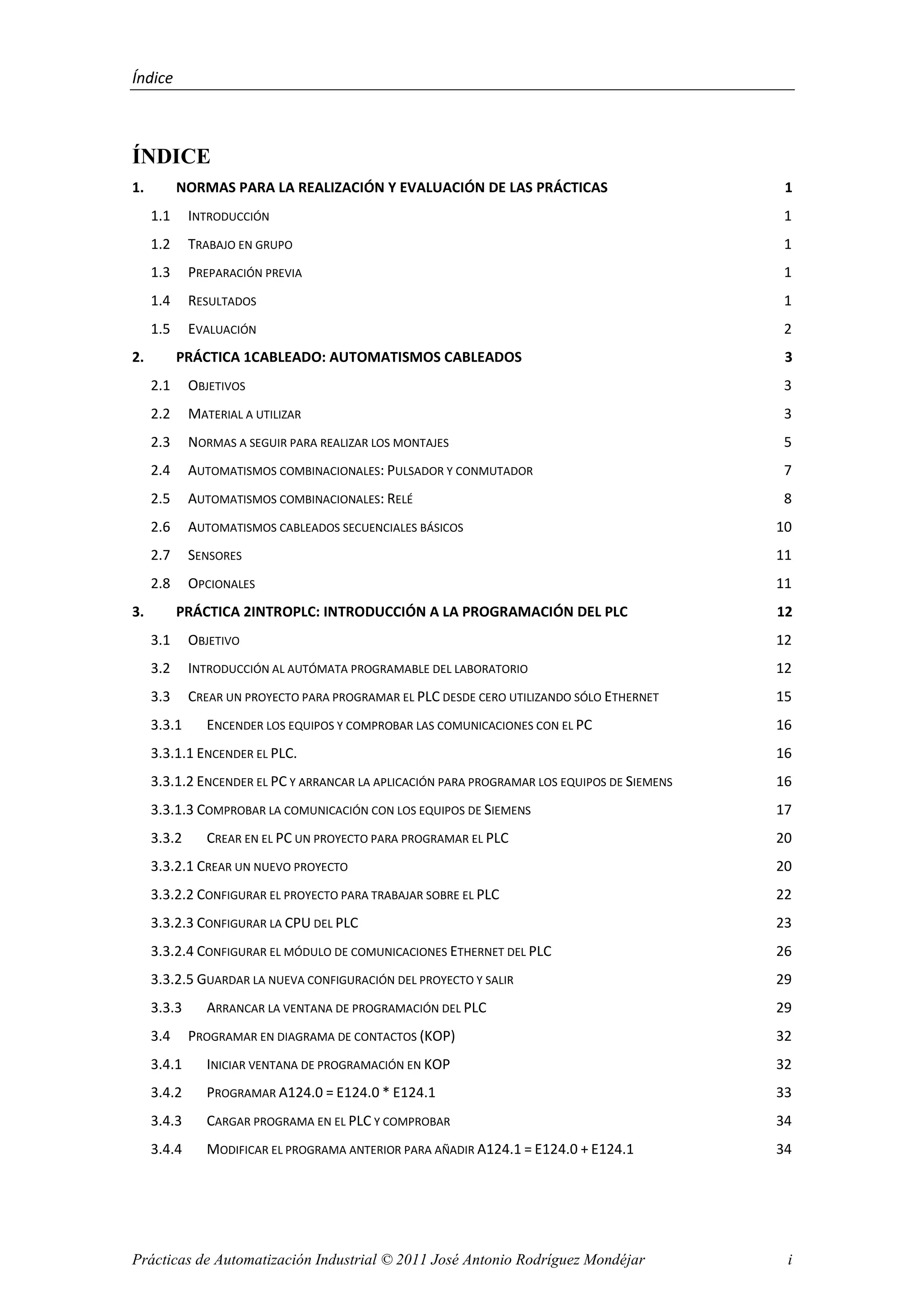 Índice
Prácticas de Automatización Industrial © 2011 José Antonio Rodríguez Mondéjar i
ÍNDICE
1. NORMAS PARA LA REALIZACIÓN Y EVALUACIÓN DE LAS PRÁCTICAS 1
1.1 INTRODUCCIÓN 1
1.2 TRABAJO EN GRUPO 1
1.3 PREPARACIÓN PREVIA 1
1.4 RESULTADOS 1
1.5 EVALUACIÓN 2
2. PRÁCTICA 1CABLEADO: AUTOMATISMOS CABLEADOS 3
2.1 OBJETIVOS 3
2.2 MATERIAL A UTILIZAR 3
2.3 NORMAS A SEGUIR PARA REALIZAR LOS MONTAJES 5
2.4 AUTOMATISMOS COMBINACIONALES: PULSADOR Y CONMUTADOR 7
2.5 AUTOMATISMOS COMBINACIONALES: RELÉ 8
2.6 AUTOMATISMOS CABLEADOS SECUENCIALES BÁSICOS 10
2.7 SENSORES 11
2.8 OPCIONALES 11
3. PRÁCTICA 2INTROPLC: INTRODUCCIÓN A LA PROGRAMACIÓN DEL PLC 12
3.1 OBJETIVO 12
3.2 INTRODUCCIÓN AL AUTÓMATA PROGRAMABLE DEL LABORATORIO 12
3.3 CREAR UN PROYECTO PARA PROGRAMAR EL PLC DESDE CERO UTILIZANDO SÓLO ETHERNET 15
3.3.1 ENCENDER LOS EQUIPOS Y COMPROBAR LAS COMUNICACIONES CON EL PC 16
3.3.1.1 ENCENDER EL PLC. 16
3.3.1.2 ENCENDER EL PC Y ARRANCAR LA APLICACIÓN PARA PROGRAMAR LOS EQUIPOS DE SIEMENS 16
3.3.1.3 COMPROBAR LA COMUNICACIÓN CON LOS EQUIPOS DE SIEMENS 17
3.3.2 CREAR EN EL PC UN PROYECTO PARA PROGRAMAR EL PLC 20
3.3.2.1 CREAR UN NUEVO PROYECTO 20
3.3.2.2 CONFIGURAR EL PROYECTO PARA TRABAJAR SOBRE EL PLC 22
3.3.2.3 CONFIGURAR LA CPU DEL PLC 23
3.3.2.4 CONFIGURAR EL MÓDULO DE COMUNICACIONES ETHERNET DEL PLC 26
3.3.2.5 GUARDAR LA NUEVA CONFIGURACIÓN DEL PROYECTO Y SALIR 29
3.3.3 ARRANCAR LA VENTANA DE PROGRAMACIÓN DEL PLC 29
3.4 PROGRAMAR EN DIAGRAMA DE CONTACTOS (KOP) 32
3.4.1 INICIAR VENTANA DE PROGRAMACIÓN EN KOP 32
3.4.2 PROGRAMAR A124.0 = E124.0 * E124.1 33
3.4.3 CARGAR PROGRAMA EN EL PLC Y COMPROBAR 34
3.4.4 MODIFICAR EL PROGRAMA ANTERIOR PARA AÑADIR A124.1 = E124.0 + E124.1 34
 