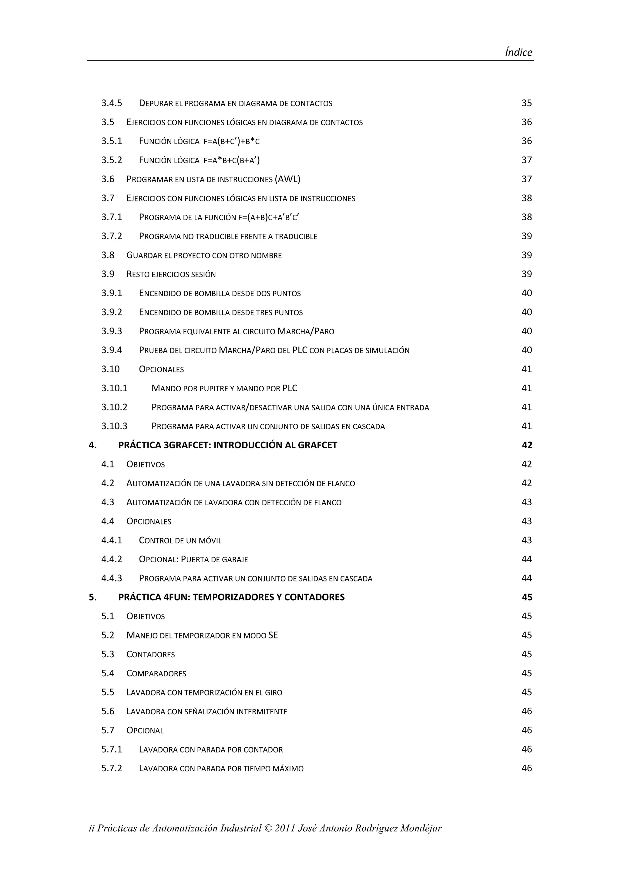 Índice
ii Prácticas de Automatización Industrial © 2011 José Antonio Rodríguez Mondéjar
3.4.5 DEPURAR EL PROGRAMA EN DIAGRAMA DE CONTACTOS 35
3.5 EJERCICIOS CON FUNCIONES LÓGICAS EN DIAGRAMA DE CONTACTOS 36
3.5.1 FUNCIÓN LÓGICA F=A(B+C’)+B*C 36
3.5.2 FUNCIÓN LÓGICA F=A*B+C(B+A’) 37
3.6 PROGRAMAR EN LISTA DE INSTRUCCIONES (AWL) 37
3.7 EJERCICIOS CON FUNCIONES LÓGICAS EN LISTA DE INSTRUCCIONES 38
3.7.1 PROGRAMA DE LA FUNCIÓN F=(A+B)C+A’B’C’ 38
3.7.2 PROGRAMA NO TRADUCIBLE FRENTE A TRADUCIBLE 39
3.8 GUARDAR EL PROYECTO CON OTRO NOMBRE 39
3.9 RESTO EJERCICIOS SESIÓN 39
3.9.1 ENCENDIDO DE BOMBILLA DESDE DOS PUNTOS 40
3.9.2 ENCENDIDO DE BOMBILLA DESDE TRES PUNTOS 40
3.9.3 PROGRAMA EQUIVALENTE AL CIRCUITO MARCHA/PARO 40
3.9.4 PRUEBA DEL CIRCUITO MARCHA/PARO DEL PLC CON PLACAS DE SIMULACIÓN 40
3.10 OPCIONALES 41
3.10.1 MANDO POR PUPITRE Y MANDO POR PLC 41
3.10.2 PROGRAMA PARA ACTIVAR/DESACTIVAR UNA SALIDA CON UNA ÚNICA ENTRADA 41
3.10.3 PROGRAMA PARA ACTIVAR UN CONJUNTO DE SALIDAS EN CASCADA 41
4. PRÁCTICA 3GRAFCET: INTRODUCCIÓN AL GRAFCET 42
4.1 OBJETIVOS 42
4.2 AUTOMATIZACIÓN DE UNA LAVADORA SIN DETECCIÓN DE FLANCO 42
4.3 AUTOMATIZACIÓN DE LAVADORA CON DETECCIÓN DE FLANCO 43
4.4 OPCIONALES 43
4.4.1 CONTROL DE UN MÓVIL 43
4.4.2 OPCIONAL: PUERTA DE GARAJE 44
4.4.3 PROGRAMA PARA ACTIVAR UN CONJUNTO DE SALIDAS EN CASCADA 44
5. PRÁCTICA 4FUN: TEMPORIZADORES Y CONTADORES 45
5.1 OBJETIVOS 45
5.2 MANEJO DEL TEMPORIZADOR EN MODO SE 45
5.3 CONTADORES 45
5.4 COMPARADORES 45
5.5 LAVADORA CON TEMPORIZACIÓN EN EL GIRO 45
5.6 LAVADORA CON SEÑALIZACIÓN INTERMITENTE 46
5.7 OPCIONAL 46
5.7.1 LAVADORA CON PARADA POR CONTADOR 46
5.7.2 LAVADORA CON PARADA POR TIEMPO MÁXIMO 46
 
