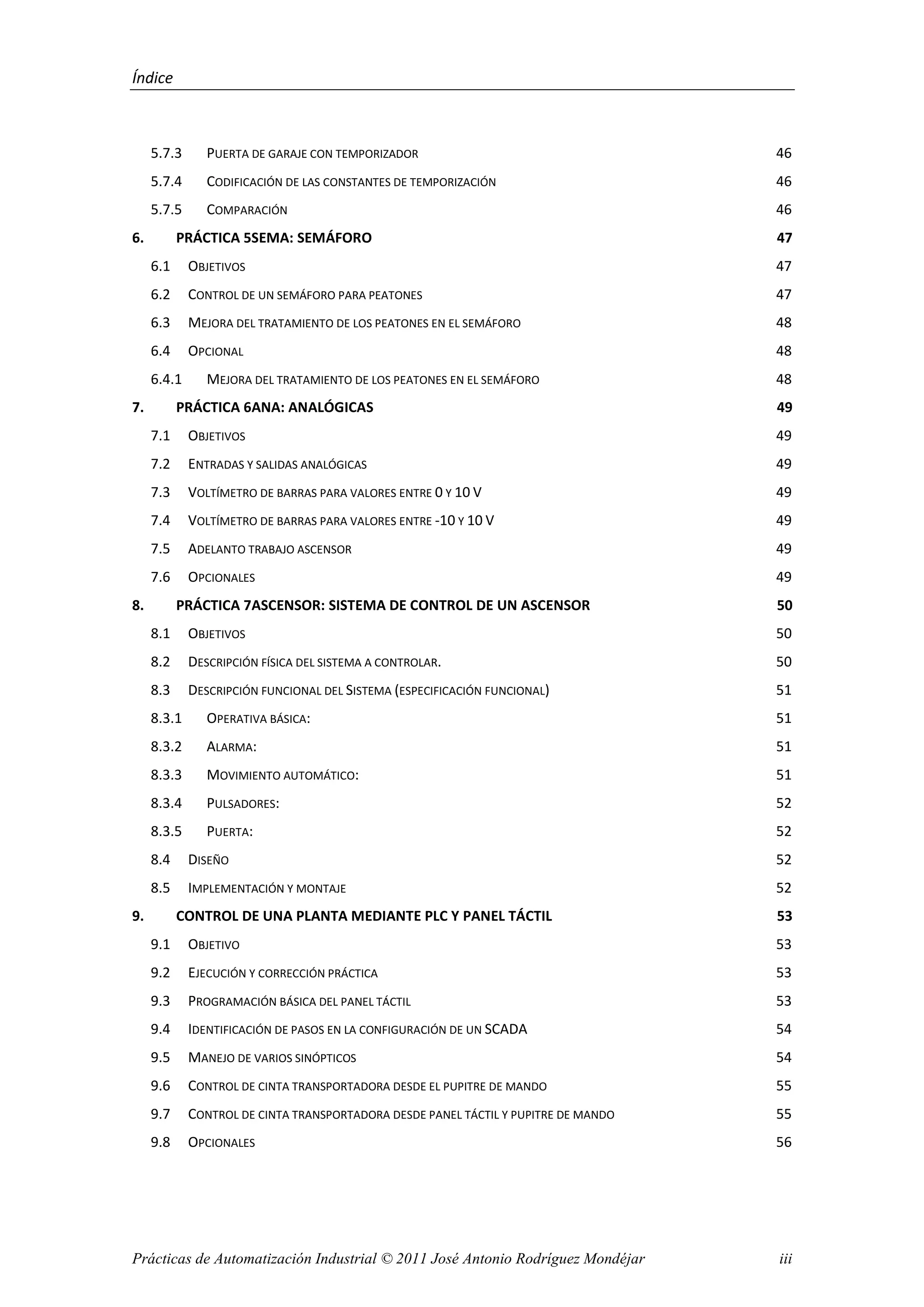Índice
Prácticas de Automatización Industrial © 2011 José Antonio Rodríguez Mondéjar iii
5.7.3 PUERTA DE GARAJE CON TEMPORIZADOR 46
5.7.4 CODIFICACIÓN DE LAS CONSTANTES DE TEMPORIZACIÓN 46
5.7.5 COMPARACIÓN 46
6. PRÁCTICA 5SEMA: SEMÁFORO 47
6.1 OBJETIVOS 47
6.2 CONTROL DE UN SEMÁFORO PARA PEATONES 47
6.3 MEJORA DEL TRATAMIENTO DE LOS PEATONES EN EL SEMÁFORO 48
6.4 OPCIONAL 48
6.4.1 MEJORA DEL TRATAMIENTO DE LOS PEATONES EN EL SEMÁFORO 48
7. PRÁCTICA 6ANA: ANALÓGICAS 49
7.1 OBJETIVOS 49
7.2 ENTRADAS Y SALIDAS ANALÓGICAS 49
7.3 VOLTÍMETRO DE BARRAS PARA VALORES ENTRE 0 Y 10 V 49
7.4 VOLTÍMETRO DE BARRAS PARA VALORES ENTRE -10 Y 10 V 49
7.5 ADELANTO TRABAJO ASCENSOR 49
7.6 OPCIONALES 49
8. PRÁCTICA 7ASCENSOR: SISTEMA DE CONTROL DE UN ASCENSOR 50
8.1 OBJETIVOS 50
8.2 DESCRIPCIÓN FÍSICA DEL SISTEMA A CONTROLAR. 50
8.3 DESCRIPCIÓN FUNCIONAL DEL SISTEMA (ESPECIFICACIÓN FUNCIONAL) 51
8.3.1 OPERATIVA BÁSICA: 51
8.3.2 ALARMA: 51
8.3.3 MOVIMIENTO AUTOMÁTICO: 51
8.3.4 PULSADORES: 52
8.3.5 PUERTA: 52
8.4 DISEÑO 52
8.5 IMPLEMENTACIÓN Y MONTAJE 52
9. CONTROL DE UNA PLANTA MEDIANTE PLC Y PANEL TÁCTIL 53
9.1 OBJETIVO 53
9.2 EJECUCIÓN Y CORRECCIÓN PRÁCTICA 53
9.3 PROGRAMACIÓN BÁSICA DEL PANEL TÁCTIL 53
9.4 IDENTIFICACIÓN DE PASOS EN LA CONFIGURACIÓN DE UN SCADA 54
9.5 MANEJO DE VARIOS SINÓPTICOS 54
9.6 CONTROL DE CINTA TRANSPORTADORA DESDE EL PUPITRE DE MANDO 55
9.7 CONTROL DE CINTA TRANSPORTADORA DESDE PANEL TÁCTIL Y PUPITRE DE MANDO 55
9.8 OPCIONALES 56
 
