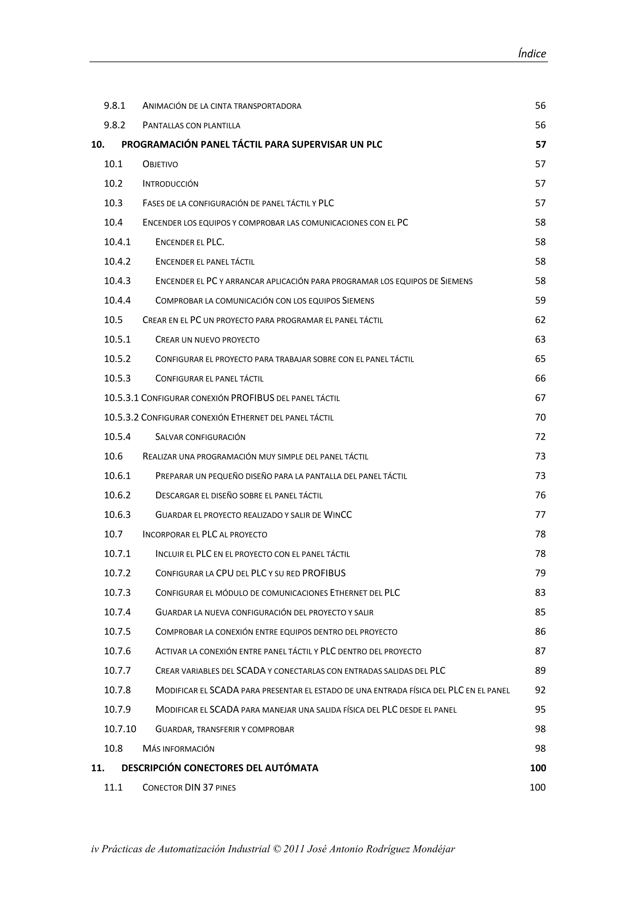 Índice
iv Prácticas de Automatización Industrial © 2011 José Antonio Rodríguez Mondéjar
9.8.1 ANIMACIÓN DE LA CINTA TRANSPORTADORA 56
9.8.2 PANTALLAS CON PLANTILLA 56
10. PROGRAMACIÓN PANEL TÁCTIL PARA SUPERVISAR UN PLC 57
10.1 OBJETIVO 57
10.2 INTRODUCCIÓN 57
10.3 FASES DE LA CONFIGURACIÓN DE PANEL TÁCTIL Y PLC 57
10.4 ENCENDER LOS EQUIPOS Y COMPROBAR LAS COMUNICACIONES CON EL PC 58
10.4.1 ENCENDER EL PLC. 58
10.4.2 ENCENDER EL PANEL TÁCTIL 58
10.4.3 ENCENDER EL PC Y ARRANCAR APLICACIÓN PARA PROGRAMAR LOS EQUIPOS DE SIEMENS 58
10.4.4 COMPROBAR LA COMUNICACIÓN CON LOS EQUIPOS SIEMENS 59
10.5 CREAR EN EL PC UN PROYECTO PARA PROGRAMAR EL PANEL TÁCTIL 62
10.5.1 CREAR UN NUEVO PROYECTO 63
10.5.2 CONFIGURAR EL PROYECTO PARA TRABAJAR SOBRE CON EL PANEL TÁCTIL 65
10.5.3 CONFIGURAR EL PANEL TÁCTIL 66
10.5.3.1 CONFIGURAR CONEXIÓN PROFIBUS DEL PANEL TÁCTIL 67
10.5.3.2 CONFIGURAR CONEXIÓN ETHERNET DEL PANEL TÁCTIL 70
10.5.4 SALVAR CONFIGURACIÓN 72
10.6 REALIZAR UNA PROGRAMACIÓN MUY SIMPLE DEL PANEL TÁCTIL 73
10.6.1 PREPARAR UN PEQUEÑO DISEÑO PARA LA PANTALLA DEL PANEL TÁCTIL 73
10.6.2 DESCARGAR EL DISEÑO SOBRE EL PANEL TÁCTIL 76
10.6.3 GUARDAR EL PROYECTO REALIZADO Y SALIR DE WINCC 77
10.7 INCORPORAR EL PLC AL PROYECTO 78
10.7.1 INCLUIR EL PLC EN EL PROYECTO CON EL PANEL TÁCTIL 78
10.7.2 CONFIGURAR LA CPU DEL PLC Y SU RED PROFIBUS 79
10.7.3 CONFIGURAR EL MÓDULO DE COMUNICACIONES ETHERNET DEL PLC 83
10.7.4 GUARDAR LA NUEVA CONFIGURACIÓN DEL PROYECTO Y SALIR 85
10.7.5 COMPROBAR LA CONEXIÓN ENTRE EQUIPOS DENTRO DEL PROYECTO 86
10.7.6 ACTIVAR LA CONEXIÓN ENTRE PANEL TÁCTIL Y PLC DENTRO DEL PROYECTO 87
10.7.7 CREAR VARIABLES DEL SCADA Y CONECTARLAS CON ENTRADAS SALIDAS DEL PLC 89
10.7.8 MODIFICAR EL SCADA PARA PRESENTAR EL ESTADO DE UNA ENTRADA FÍSICA DEL PLC EN EL PANEL 92
10.7.9 MODIFICAR EL SCADA PARA MANEJAR UNA SALIDA FÍSICA DEL PLC DESDE EL PANEL 95
10.7.10 GUARDAR, TRANSFERIR Y COMPROBAR 98
10.8 MÁS INFORMACIÓN 98
11. DESCRIPCIÓN CONECTORES DEL AUTÓMATA 100
11.1 CONECTOR DIN 37 PINES 100
 