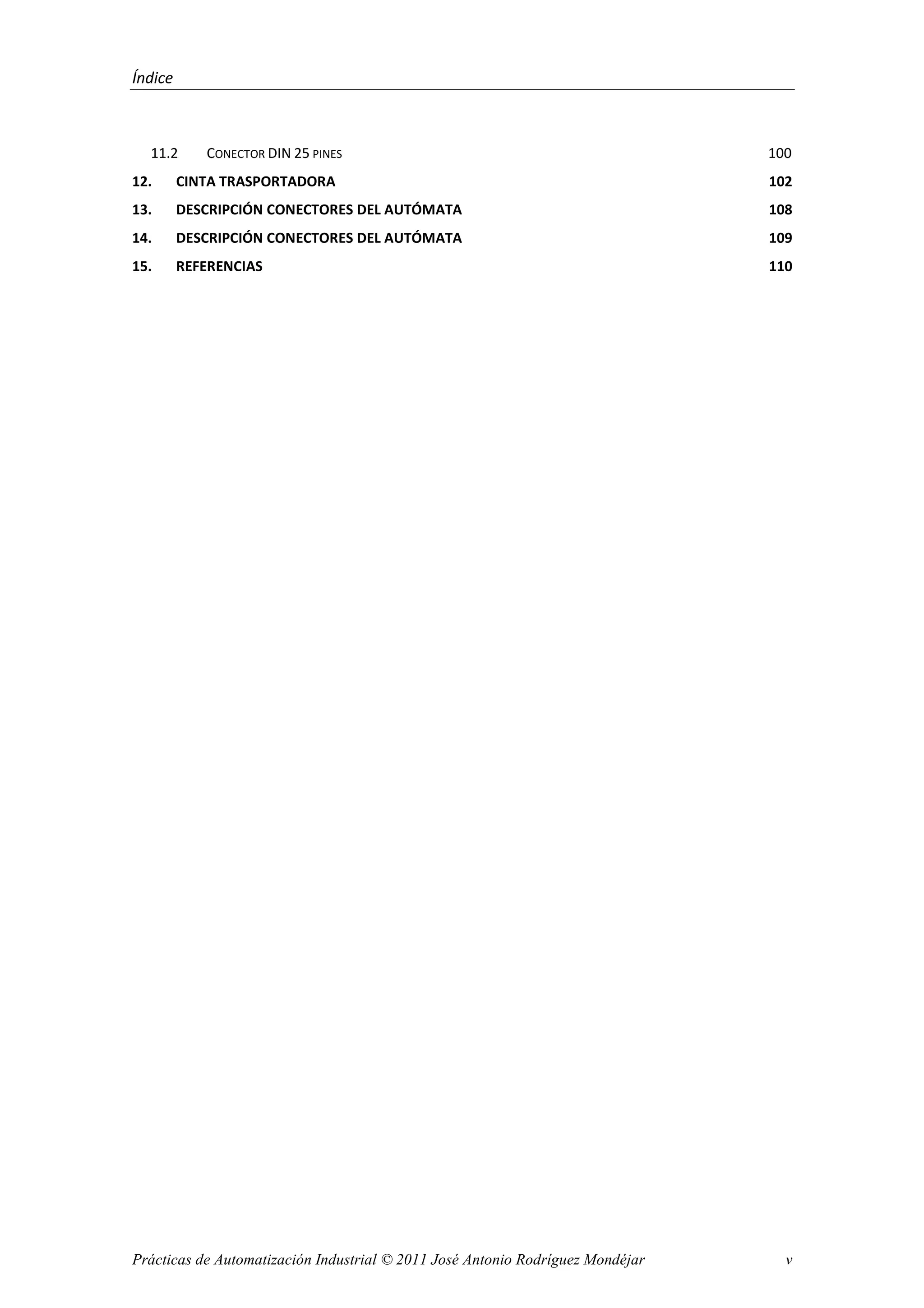 Índice
Prácticas de Automatización Industrial © 2011 José Antonio Rodríguez Mondéjar v
11.2 CONECTOR DIN 25 PINES 100
12. CINTA TRASPORTADORA 102
13. DESCRIPCIÓN CONECTORES DEL AUTÓMATA 108
14. DESCRIPCIÓN CONECTORES DEL AUTÓMATA 109
15. REFERENCIAS 110
 