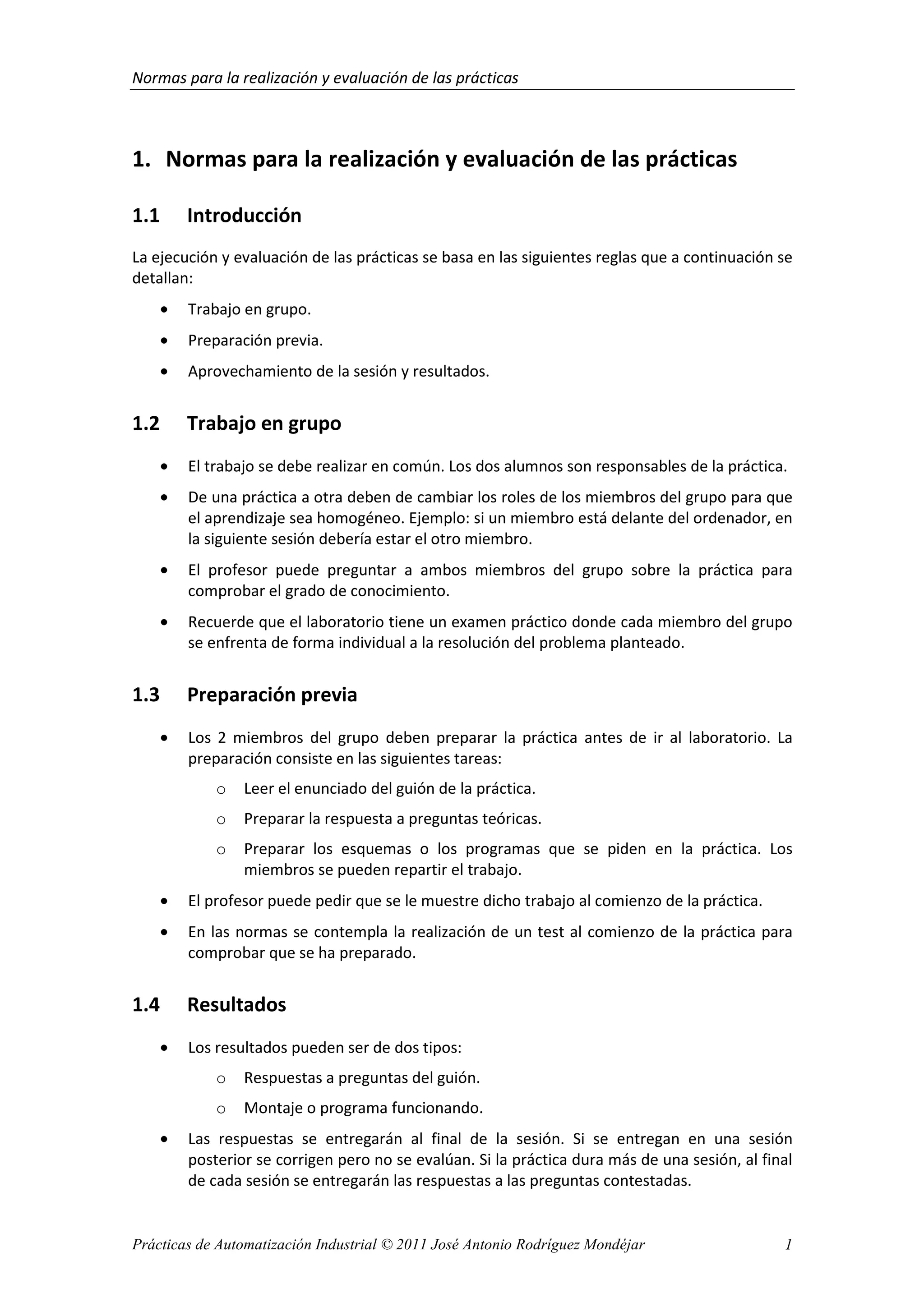 Normas para la realización y evaluación de las prácticas
Prácticas de Automatización Industrial © 2011 José Antonio Rodríguez Mondéjar 1
1. Normas para la realización y evaluación de las prácticas
1.1 Introducción
La ejecución y evaluación de las prácticas se basa en las siguientes reglas que a continuación se
detallan:
• Trabajo en grupo.
• Preparación previa.
• Aprovechamiento de la sesión y resultados.
1.2 Trabajo en grupo
• El trabajo se debe realizar en común. Los dos alumnos son responsables de la práctica.
• De una práctica a otra deben de cambiar los roles de los miembros del grupo para que
el aprendizaje sea homogéneo. Ejemplo: si un miembro está delante del ordenador, en
la siguiente sesión debería estar el otro miembro.
• El profesor puede preguntar a ambos miembros del grupo sobre la práctica para
comprobar el grado de conocimiento.
• Recuerde que el laboratorio tiene un examen práctico donde cada miembro del grupo
se enfrenta de forma individual a la resolución del problema planteado.
1.3 Preparación previa
• Los 2 miembros del grupo deben preparar la práctica antes de ir al laboratorio. La
preparación consiste en las siguientes tareas:
o Leer el enunciado del guión de la práctica.
o Preparar la respuesta a preguntas teóricas.
o Preparar los esquemas o los programas que se piden en la práctica. Los
miembros se pueden repartir el trabajo.
• El profesor puede pedir que se le muestre dicho trabajo al comienzo de la práctica.
• En las normas se contempla la realización de un test al comienzo de la práctica para
comprobar que se ha preparado.
1.4 Resultados
• Los resultados pueden ser de dos tipos:
o Respuestas a preguntas del guión.
o Montaje o programa funcionando.
• Las respuestas se entregarán al final de la sesión. Si se entregan en una sesión
posterior se corrigen pero no se evalúan. Si la práctica dura más de una sesión, al final
de cada sesión se entregarán las respuestas a las preguntas contestadas.
 