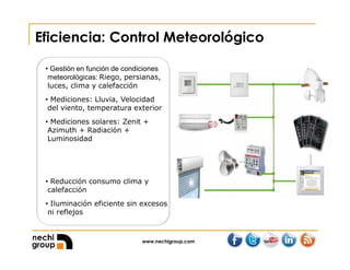 www.nechigroup.com
Eficiencia: Control Meteorológico
• Gestión en función de condiciones
meteorológicas: Riego, persianas,
luces, clima y calefacción
• Mediciones: Lluvia, Velocidad
del viento, temperatura exterior
• Mediciones solares: Zenit +
Azimuth + Radiación +
Luminosidad
• Reducción consumo clima y
calefacción
• Iluminación eficiente sin excesos
ni reflejos
 