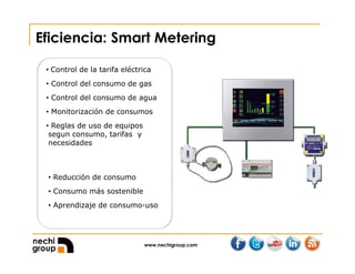 www.nechigroup.com
Eficiencia: Smart Metering
• Control de la tarifa eléctrica
• Control del consumo de gas
• Control del consumo de agua
• Monitorización de consumos
• Reglas de uso de equipos
segun consumo, tarifas y
necesidades
• Reducción de consumo
• Consumo más sostenible
• Aprendizaje de consumo-uso
 