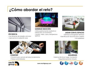 www.nechigroup.com
¿Cómo abordar el reto?
GENERAR EMOCIÓN
• Influir positivamente mediante la
interacción con el entorno
• Sonido, video, color y temperatura
óptimos
JUGAR CON EL ESPACIO
• Eliminar la transgresión territorial
• Identificación de zonas por su diseño
• Accesibilidad
SEGURIDAD
• Alarmas técnicas: fuego, inundación
• Seguridad personal: intrusión.
EFICIENCIA
• Uso eficiente de energía y recursos
• Aprovechar la radiación solar
CONFORT
• Control local y remoto de todos los elementos
• Tareas automatizadas
 