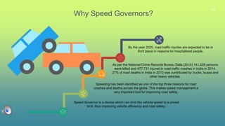 16
Why Speed Governors?
Speed Governor is a device which can limit the vehicle speed to a preset
limit, thus improving vehicle efficiency and road safety.
Speeding has been identified as one of the top three reasons for road
crashes and deaths across the globe. This makes speed management a
very important tool for improving road safety.
As per the National Crime Records Bureau Data (2015) 141,526 persons
were killed and 477,731 injured in road traffic crashes in India in 2014.
27% of road deaths in India in 2013 was contributed by trucks, buses and
other heavy vehicles.
By the year 2020, road traffic injuries are expected to be in
third place in reasons for hospitalised people.
 