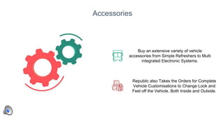 20
Accessories
Buy an extensive variety of vehicle
accessories from Simple Refreshers to Multi
integrated Electronic Systems.
Republic also Takes the Orders for Complete
Vehicle Customisations to Change Look and
Feel off the Vehicle, Both Inside and Outside.
 