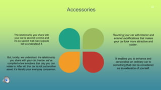 22
Accessories
The relationship you share with
your car is second to none and
it’s so sacred that many people
fail to understand it.
But, luckily, we understand the relationship
you share with your car. Hence, we’ve
compiled a few emotions that only you can
relate to. After all, that car is not just another
asset, it’s literally your everyday companion.
Flaunting your car with Interior and
exterior modifications that makes
your car look more attractive and
cooler.
It enables you to enhance and
personalise an ordinary car to
something that can be considered
as an extension of yourself.
 
