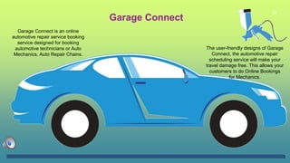 26
Garage Connect
Garage Connect is an online
automotive repair service booking
service designed for booking
automotive technicians or Auto
Mechanics, Auto Repair Chains.
The user-friendly designs of Garage
Connect, the automotive repair
scheduling service will make your
travel damage free. This allows your
customers to do Online Bookings
for Mechanics.
 