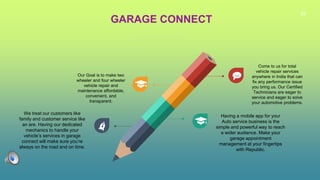 28
GARAGE CONNECT
Our Goal is to make two
wheeler and four wheeler
vehicle repair and
maintenance affordable,
convenient, and
transparent.
Come to us for total
vehicle repair services
anywhere in India that can
fix any performance issue
you bring us. Our Certified
Technicians are eager to
service and eager to solve
your automotive problems.
We treat our customers like
family and customer service like
an are. Having our dedicated
mechanics to handle your
vehicle’s services in garage
connect will make sure you’re
always on the road and on time.
Having a mobile app for your
Auto service business is the
simple and powerful way to reach
a wider audience. Make your
garage appointment
management at your fingertips
with Republic.
 