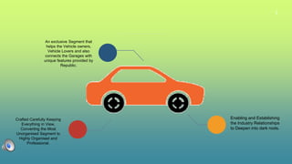 3
An exclusive Segment that
helps the Vehicle owners,
Vehicle Lovers and also
connects the Garages with
unique features provided by
Republic.
Enabling and Establishing
the Industry Relationships
to Deepen into dark roots.
Crafted Carefully Keeping
Everything in View,
Converting the Most
Unorganised Segment to
Highly Organised and
Professional.
 