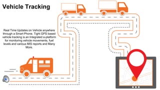 Vehicle Tracking
Real Time Updates on Vehicle anywhere
through a Smart Phone. Tight GPS based
vehicle tracking is an Integrated e-platform
for monitoring vehicle movements, fuel
levels and various MIS reports and Many
More.
 