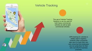 31
Vehicle Tracking
GPS tracking for vehicles is
widely used in logistics,
however other companies
also use it to track their own
cars, ensuring that employees
are not using them for their
own, but only for business
purposes.
The use of Vehicle Tracking
Systems is can be used for
both heavy commercial
vehicles as well as light
commercial vehicles.
 