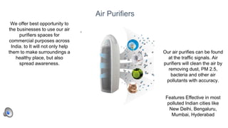 35
Air Purifiers
Our air purifies can be found
at the traffic signals. Air
purifiers will clean the air by
removing dust, PM 2.5,
bacteria and other air
pollutants with accuracy.
Features Effective in most
polluted Indian cities like
New Delhi, Bengaluru,
Mumbai, Hyderabad
We offer best opportunity to
the businesses to use our air
purifiers spaces for
commercial purposes across
India. to It will not only help
them to make surroundings a
healthy place, but also
spread awareness.
 