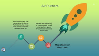 36
Air Purifiers
We offer best opportunity
to the businesses to use
our air purifiers spaces
for commercial purposes
across India.
Most effective in
Metro cities.
High-efficiency and low-
maintenance air cleaner.
Purifies air during smog,
storm, construction sites,
festivals, winter etc.
 