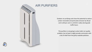 37
Outdoor air purifying units have the potential to reduce
carbon monoxide and particulate emission by 40 per
cent to 60 per cent in a 20-30 m radius during peak
traffic hours.
This purifiers is not going to solve India’s air quality
problem, but at least it might provide commuters with
a bit of relief from the gritty roadside pollution.
AIR PURIFIERS
 