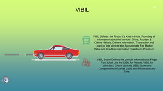 39
VIBIL
VIBIL Defines the First of It's Kind in India. Providing all
Information about the Vehicle - Drive, Accident &
Claims History, Owners Information, Transaction and
Loans of the Vehicle with Approximate Fair Market
Value and Credible Information Possible to Provide it.
VIBIL Score Defines the Vehicle Information at Finger
Tips. (Just Like the CIBIL for People, VIBIL for
Vehicles). Check Vehicles VIBIL Score and
Comprehensive Market Value and Information any
Time.
 