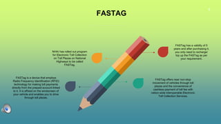 6
FASTAG
NHAI has rolled out program
for Electronic Toll Collection
on Toll Plazas on National
Highways to be called
FASTag.
FASTag has a validity of 5
years and after purchasing it,
you only need to recharge/
top up the FASTag as per
your requirement.
FASTag is a device that employs
Radio Frequency Identification (RFID)
technology for making toll payments
directly from the prepaid account linked
to it. It is affixed on the windscreen of
your vehicle and enables you to drive
through toll plazas.
FASTag offers near non-stop
movement of vehicles through toll
plazas and the convenience of
cashless payment of toll fee with
nation-wide interoperable Electronic
Toll Collection Services.
 