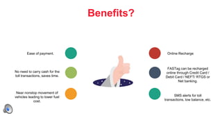 7
Benefits?
Ease of payment.
No need to carry cash for the
toll transactions, saves time.
Near nonstop movement of
vehicles leading to lower fuel
cost.
Online Recharge
FASTag can be recharged
online through Credit Card /
Debit Card / NEFT/ RTGS or
Net banking.
SMS alerts for toll
transactions, low balance, etc.
 