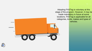 9
Adopting FASTag is voluntary at this
stage of the program. However, it may be
made mandatory in future at some
locations. FASTag is applicable for all
categories, kinds, makes and types of
vehicles.
 