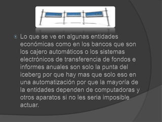 Lo que se ve en algunas entidades económicas como en los bancos que son los cajero automáticos o los sistemas electrónicos de transferencia de fondos e informes anuales son solo la punta del iceberg por que hay mas que solo eso en una automatización por que la mayoría de la entidades dependen de computadoras y otros aparatos si no les seria imposible actuar.
