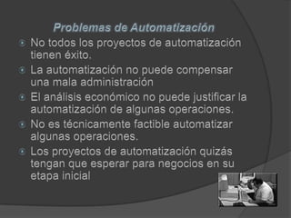 Problemas de AutomatizaciónNo todos los proyectos de automatización tienen éxito. La automatización no puede compensar una mala administraciónEl análisis económico no puede justificar la automatización de algunas operaciones. No es técnicamente factible automatizar algunas operaciones. Los proyectos de automatización quizás tengan que esperar para negocios en su etapa inicial