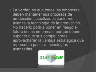 La verdad es que todas las empresas deben mantener sus procesos de producción actualizados conforme avanza la tecnología de la producción. No hacerlo podría poner en riesgo el futuro de las empresas, porque deben suponer que sus competidores aprovecharán la ventaja estratégica que representa pasar a tecnologías avanzadas