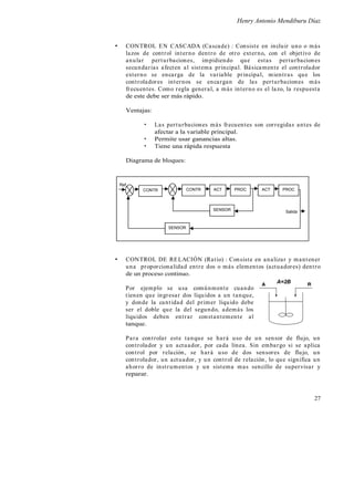 Henry Antonio Mendiburu Díaz
27
CONTROL EN CASCADA (Cascade) : Consiste en incluir uno o más
lazos de control interno dentro de otro externo, con el objetivo de
anular perturbaciones, impidiendo que estas perturbaciones
secundarias afecten al sistema principal. Básicamente el controlador
externo se encarga de la variable principal, mientras que los
controladores internos se encargan de las perturbaciones más
frecuentes. Como regla general, a más interno es el lazo, la respuesta
de este debe ser más rápido.
Ventajas:
Las perturbaciones más frecuentes son corregidas antes de
afectar a la variable principal.
Permite usar ganancias altas.
Tiene una rápida respuesta
Diagrama de bloques:
CONTROL DE RELACIÓN (Ratio) : Consiste en analizar y mantener
una proporcionalidad entre dos o más elementos (actuadores) dentro
de un proceso continuo.
Por ejemplo se usa comúnmente cuando
tienen que ingresar dos líquidos a un tanque,
y donde la cantidad del primer líquido debe
ser el doble que la del segundo, además los
líquidos deben entrar constantemente al
tanque.
Para controlar este tanque se hará uso de un sensor de flujo, un
controlador y un actuador, por cada línea. Sin embargo si se aplica
control por relación, se hará uso de dos sensores de flujo, un
controlador, un actuador, y un control de relación, lo que significa un
ahorro de instrumentos y un sistema mas sencillo de supervisar y
reparar.
A B
A=2B
Ref.
ACTCONTR PROC
SENSOR Salida
CONTR
SENSOR
ACT PROC
 
