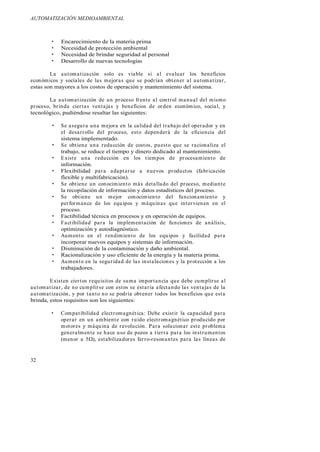 AUTOMATIZACIÓN MEDIOAMBIENTAL
32
Encarecimiento de la materia prima
Necesidad de protección ambiental
Necesidad de brindar seguridad al personal
Desarrollo de nuevas tecnologías
La automatización solo es viable si al evaluar los beneficios
económicos y sociales de las mejoras que se podrían obtener al automatizar,
estas son mayores a los costos de operación y mantenimiento del sistema.
La automatización de un proceso frente al control manual del mismo
proceso, brinda ciertas ventajas y beneficios de orden económico, social, y
tecnológico, pudiéndose resaltar las siguientes:
Se asegura una mejora en la calidad del trabajo del operador y en
el desarrollo del proceso, esto dependerá de la eficiencia del
sistema implementado.
Se obtiene una reducción de costos, puesto que se racionaliza el
trabajo, se reduce el tiempo y dinero dedicado al mantenimiento.
Existe una reducción en los tiempos de procesamiento de
información.
Flexibilidad para adaptarse a nuevos productos (fabricación
flexible y multifabricación).
Se obtiene un conocimiento más detallado del proceso, mediante
la recopilación de información y datos estadísticos del proceso.
Se obtiene un mejor conocimiento del funcionamiento y
performance de los equipos y máquinas que intervienen en el
proceso.
Factibilidad técnica en procesos y en operación de equipos.
Factibilidad para la implementación de funciones de análisis,
optimización y autodiagnóstico.
Aumento en el rendimiento de los equipos y facilidad para
incorporar nuevos equipos y sistemas de información.
Disminución de la contaminación y daño ambiental.
Racionalización y uso eficiente de la energía y la materia prima.
Aumento en la seguridad de las instalaciones y la protección a los
trabajadores.
Existen ciertos requisitos de suma importancia que debe cumplirse al
automatizar, de no cumplirse con estos se estaría afectando las ventajas de la
automatización, y por tanto no se podría obtener todos los beneficios que esta
brinda, estos requisitos son los siguientes:
Compatibilidad electromagnética: Debe existir la capacidad para
operar en un ambiente con ruido electromagnético producido por
motores y máquina de revolución. Para solucionar este problema
generalmente se hace uso de pozos a tierra para los instrumentos
(menor a 5 ), estabilizadores ferro-resonantes para las líneas de
 