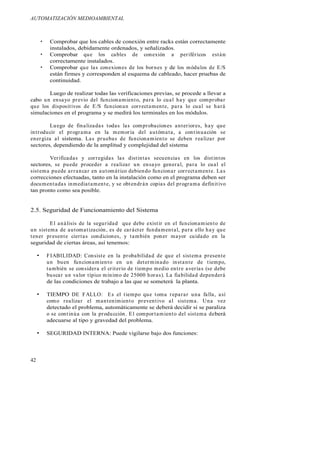 AUTOMATIZACIÓN MEDIOAMBIENTAL
42
Comprobar que los cables de conexión entre racks están correctamente
instalados, debidamente ordenados, y señalizados.
Comprobar que los cables de conexión a periféricos están
correctamente instalados.
Comprobar que las conexiones de los bornes y de los módulos de E/S
están firmes y corresponden al esquema de cableado, hacer pruebas de
continuidad.
Luego de realizar todas las verificaciones previas, se procede a llevar a
cabo un ensayo previo del funcionamiento, para lo cual hay que comprobar
que los dispositivos de E/S funcionan correctamente, para lo cual se hará
simulaciones en el programa y se medirá los terminales en los módulos.
Luego de finalizadas todas las comprobaciones anteriores, hay que
introducir el programa en la memoria del autómata, a continuación se
energiza al sistema. Las pruebas de funcionamiento se deben realizar por
sectores, dependiendo de la amplitud y complejidad del sistema
Verificadas y corregidas las distintas secuencias en los distintos
sectores, se puede proceder a realizar un ensayo general, para lo cual el
sistema puede arrancar en automático debiendo funcionar correctamente. Las
correcciones efectuadas, tanto en la instalación como en el programa deben ser
documentadas inmediatamente, y se obtendrán copias del programa definitivo
tan pronto como sea posible.
2.5. Seguridad de Funcionamiento del Sistema
El análisis de la seguridad que debe existir en el funcionamiento de
un sistema de automatización, es de carácter fundamental, para ello hay que
tener presente ciertas condiciones, y también poner mayor cuidado en la
seguridad de ciertas áreas, así tenemos:
FIABILIDAD: Consiste en la probabilidad de que el sistema presente
un buen funcionamiento en un determinado instante de tiempo,
también se considera el criterio de tiempo medio entre averías (se debe
buscar un valor típico mínimo de 25000 horas). La fiabilidad dependerá
de las condiciones de trabajo a las que se someterá la planta.
TIEMPO DE FALLO: Es el tiempo que toma reparar una falla, así
como realizar el mantenimiento preventivo al sistema. Una vez
detectado el problema, automáticamente se deberá decidir si se paraliza
o se continúa con la producción. El comportamiento del sistema deberá
adecuarse al tipo y gravedad del problema.
SEGURIDAD INTERNA: Puede vigilarse bajo dos funciones:
 