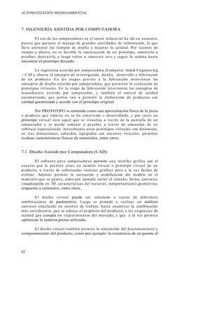 AUTOMATIZACIÓN MEDIOAMBIENTAL
62
7. INGENIERÍA ASISTIDA POR COMPUTADORA
El uso de las computadoras en el sector industrial ha ido en aumento,
puesto que permite el manejo de grandes cantidades de información, lo que
lleva aminorar los tiempos de diseño y mejorar la calidad. Por razones de
tiempo y dinero, no es factible la construcción de un prototipo, someterlo a
pruebas, destruirlo, y luego volver a construir otro y seguir la cadena hasta
encontrar el prototipo deseado
La ingeniería asistida por computadora (Computer Aided Engineering
CAE), abarca el concepto de investigación, diseño, desarrollo y fabricación
de un producto. En las etapas previas a la fabricación intervienen los
conceptos de diseño asistido por computadora, que permiten la evaluación de
prototipos virtuales. En la etapa de fabricación intervienen los conceptos de
manufactura asistida por computador, y también el control de calidad
automatizado, que juntos van a permitir la elaboración de productos con
calidad garantizada y acorde con el prototipo original.
Por PROTOTIPO se entiende como una aproximación física de la pieza
o producto que todavía no se ha construido o desarrollado, y por tanto un
prototipo virtual será aquel que se visualiza a través de la pantalla de un
computador y se puede someter a pruebas a través de comandos de un
software especializado. Actualmente estos prototipos virtuales son dinámicos,
en tres dimensiones, coloridos, equipados con sensores virtuales, permiten
evaluar características físicas de materiales, entre otros.
7.1. Diseño Asistido por Computadora (CAD)
El software para computadoras permite una interfaz gráfica con el
usuario que le permite crear un modelo virtual o prototipo virtual de un
producto, a través de sofisticadas técnicas gráficas pero a la vez fáciles de
utilizar. Además permite la corrección y modificación del modelo en el
momento que se quiera, como por ejemplo variar el tamaño, forma, contorno,
visualización en 3D, características del material, comportamiento geométrico,
respuesta a estímulos, entre otros.
El diseño virtual puede ser simulado a través de diferentes
combinaciones de parámetros. Luego se procede a realizar un análisis
continuo simulando un entorno de trabajo, hasta encontrar la combinación
más satisfactoria, que se adecue al propósito del producto, a las exigencias de
calidad que cumpla los requerimientos del mercado, y que a la vez permita
optimizar la materia prima utilizada.
El diseño virtual también permite la simulación del funcionamiento y
comportamiento del producto, como por ejemplo: la resistencia de un puente al
 
