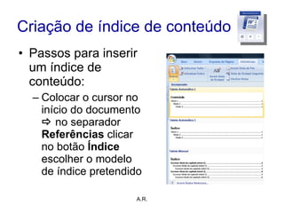 Criação de índice de conteúdo Passos para inserir um índice de conteúdo: Colocar o cursor no início do documento     no separador  Referências  clicar no botão  Índice  escolher o modelo de índice pretendido A.R. 