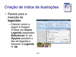 Criação de índice de ilustrações Passos para a inserção de  legendas : Colocar cursor a seguir à imagem   clicar em  Inserir Legenda  (separador  Referência )     em  Opções  escolher o tipo de legenda e escrever a  Legenda    Ok A.R. 
