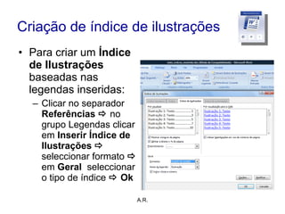 Criação de índice de ilustrações Para criar um  Índice de Ilustrações  baseadas nas legendas inseridas: Clicar no separador  Referências     no grupo Legendas clicar em  Inserir Índice de Ilustrações     seleccionar formato     em  Geral  seleccionar o tipo de índice    Ok A.R. 