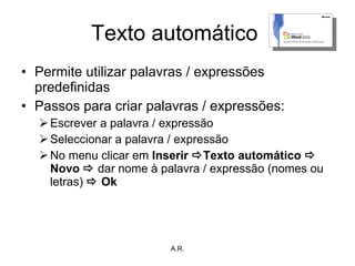 Texto automático  Permite utilizar palavras / expressões predefinidas Passos para criar palavras / expressões: Escrever a palavra / expressão Seleccionar a palavra / expressão No menu clicar em  Inserir   Texto automático    Novo    dar nome à palavra / expressão   (nomes ou letras)    Ok A.R. 