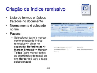 Criação de índice remissivo Lista de termos e tópicos tratados no documento Normalmente é colocado no fim Passos: Seleccionar texto a marcar como entrada de índice remissivo     clicar no separador  Referências    Marcar Entrada    Marcar Todas  (para marcar todas as ocorrências do texto) ou em  Marcar  (só para o texto seleccionado) A.R. 