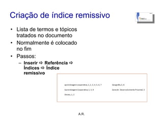 Criação de índice remissivo Lista de termos e tópicos tratados no documento Normalmente é colocado no fim Passos: Inserir    Referência     Índices    Índice remissivo A.R. 
