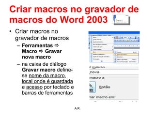 Criar macros no gravador de macros do Word 2003 Criar macros no gravador de macros Ferramentas    Macro    Gravar nova macro na caixa de diálogo  Gravar macro  define-se  nome da macro ,  local onde é guardada  e  acesso  por teclado e barras de ferramentas A.R. 